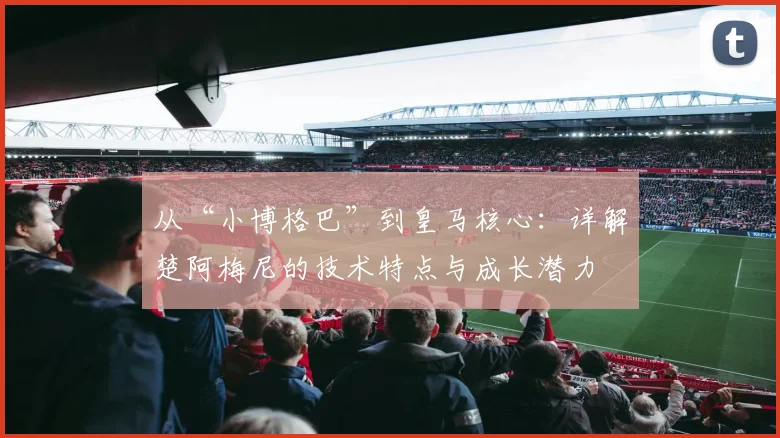 从“小博格巴”到皇马核心：详解楚阿梅尼的技术特点与成长潜力