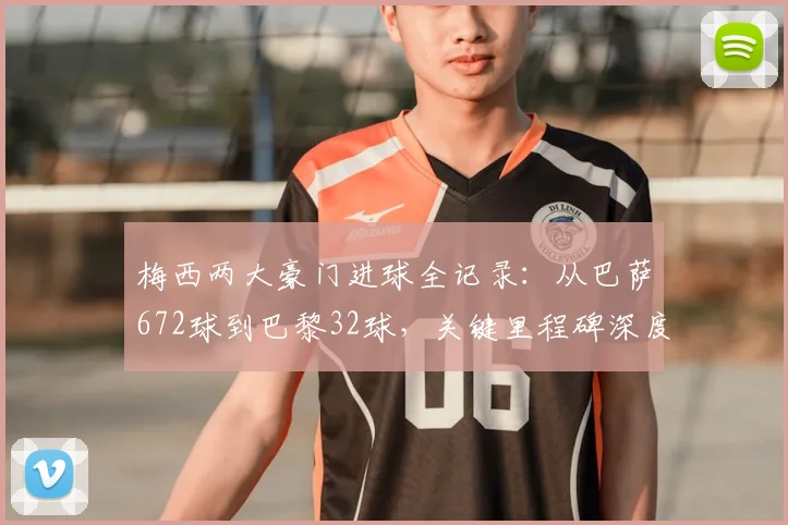 梅西两大豪门进球全记录:从巴萨672球到巴黎32球,关键里程碑深度解析