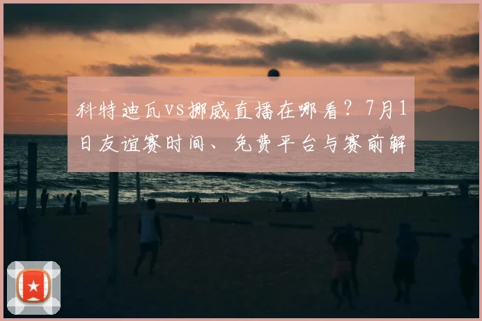科特迪瓦vs挪威直播在哪看？7月1日友谊赛时间、免费平台与赛前解析