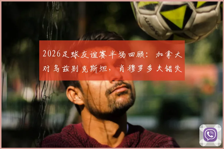2026足球友谊赛半场回顾:加拿大对乌兹别克斯坦,肖穆罗多夫错失关键机会的深度解析