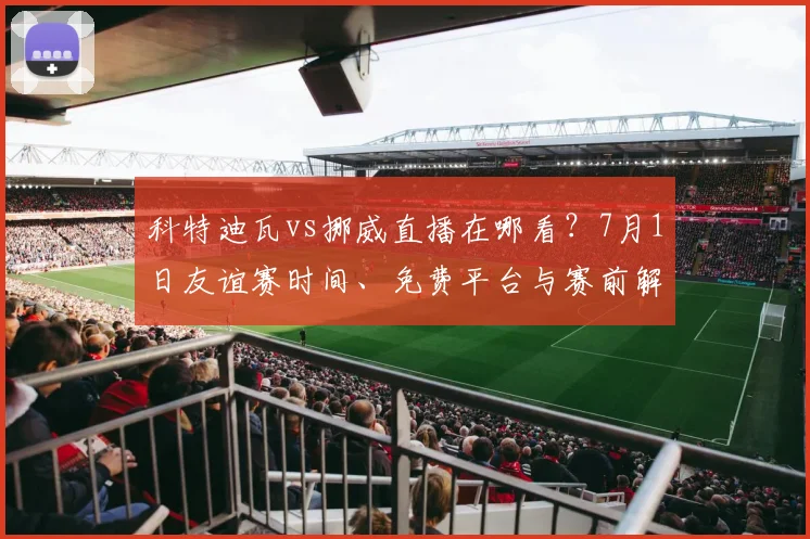 科特迪瓦vs挪威直播在哪看?7月1日友谊赛时间、免费平台与赛前解析