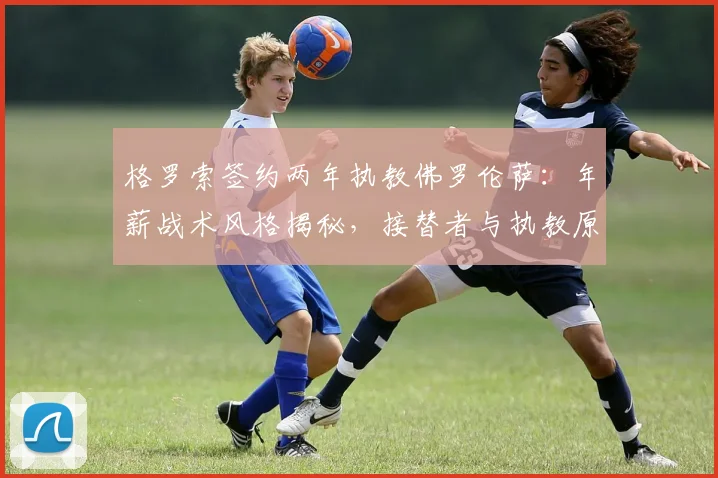 格罗索签约两年执教佛罗伦萨:年薪战术风格揭秘,接替者与执教原因深度解析