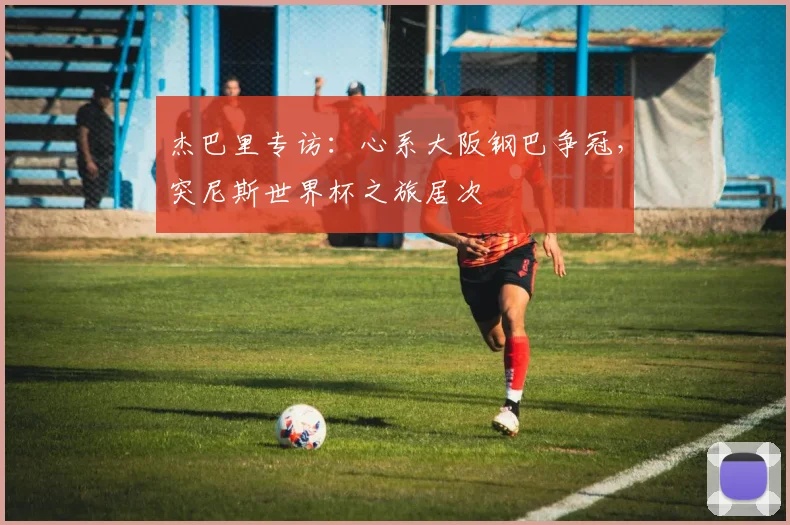 杰巴里专访：心系大阪钢巴争冠，突尼斯世界杯之旅居次