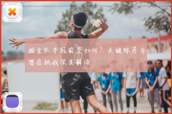 掘金队夺冠前景如何?关键球员与潜在挑战深度解读