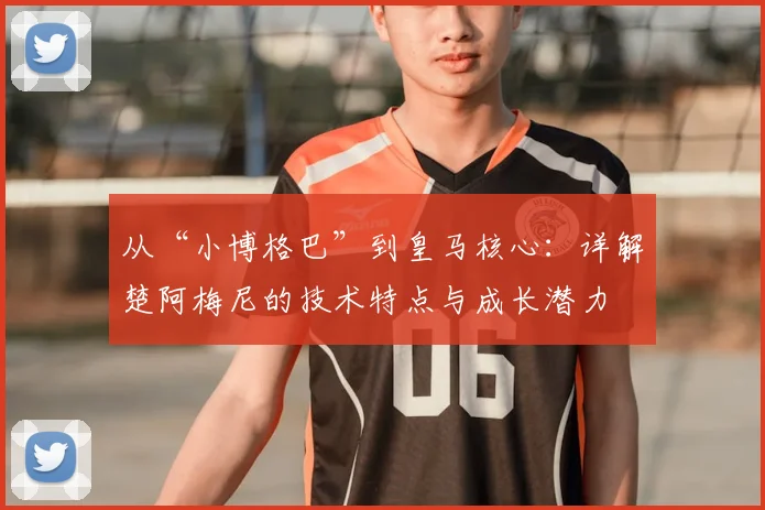 从“小博格巴”到皇马核心:详解楚阿梅尼的技术特点与成长潜力
